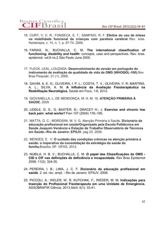 Rev. CIF Brasil. 2015;2(2):34-43
42
15. CURY, V. C. R.; FONSECA, S. T.; SAMPAIO, R. F. Efeitos do uso de órtese
na mobilidade funcional de crianças com paralisia cerebral. Rev. bras.
fisioterapia, v. 10, n. 1, p. 67-74, 2006.
16. FARIAS, N.; BUCHALLA, C. M. The international classification of
functioning, disability and health: concepts, uses and perspectives. Rev. bras.
epidemiol. vol.8 no.2 São Paulo June 2005.
17. FLECK, LEAL, LOUZADA. Desenvolvimento da versão em português do
instrumento de avaliação de qualidade de vida da OMS (WHOQOL-100).Rev
Bras Psiquiatr, 21 (1), 2000.
18. GAVIM, A. E. O.; OLIVEIRA, I. P. L.; COSTA, T. V.; OLIVEIRA, V. R; MARTINS,
A. L.; SILVA, A. M. A Influência da Avaliação Fisioterapêutica na
Reabilitação Neurológica. Saúde em Foco, 1-6, 2012.
19. GIOVANELLA, L; DE MENDONÇA, M. H. M. 16. ATENÇÃO PRIMÁRIA À
SAÚDE. 2009
20. LIDDLE, D. S.; G. BAXTER, D.; GRACEY H.; J. Exercise and chronic low
back pain: what works? Pain 107 (2004) 176–190.
21. MATTA, G. C.; MOROSINI, M. V. G. Atenção Primária à Saúde. Dicionário da
educação profissional em saúde/Organizado pela Escola Politécnica em
Saúde Joaquim Venâncio e Estação de Trabalho Observatório de Técnicos
em Saúde.–Rio de Janeiro: EPSJV, pag 23, 2006.
22. MENDES, E. V. O cuidado das condições crônicas na atenção primária à
saúde: o imperativo da consolidação da estratégia da saúde da
família.Brasília, DF: OPAS; 2012.
23. NUBILA, H. B. V.; BUCHALLA, C. M. O papel das Classificações da OMS -
CID e CIF nas definições de deficiência e incapacidade. Rev Bras Epidemiol
2008; 11(2): 324-35.
24. PEREIRA, I. B.; LIMA, J. C. F. Dicionário da educação profissional em
saúde. 2. ed. rev. ampl. - Rio de Janeiro: EPSJV, 2008.
25. PICCOLI, A.; WELER, W. R. KUTCHAK, F.; RIEDER, M. M. Indicações para
Inserção do Profissional Fisioterapeuta em uma Unidade de Emergência.
ASSOBRAFIR Ciência. 2013 Abril; 4(1): 33-41.
 