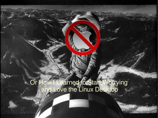 Or How I Learned to Start Worrying
and Love the Linux Desktop
 