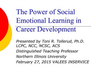 The Power of Social
Emotional Learning in
Career Development
Presented by Toni R. Tollerud, Ph.D.
LCPC, NCC, NCSC, ACS
Distinguished Teaching Professor
Northern Illinois University
February 27, 2015 VALEES INSERVICE
 