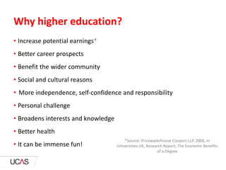 Why higher education?
• Increase potential earnings*
• Better career prospects
• Benefit the wider community
• Social and cultural reasons
• More independence, self-confidence and responsibility
• Personal challenge
• Broadens interests and knowledge
• Better health
• It can be immense fun!
*Source: Pricewaterhouse Coopers LLP, 2006, in
Universities UK, Research Report, The Economic Benefits
of a Degree
 