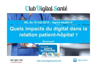 Quels impacts du digital dans la
relation patient-hôpital ?
IRL du 19 mai 2015 – Agora Health-IT
@hcsmeufrhttp://club-digital-sante.info
relation patient-hôpital ?
#hcsmeufr
 