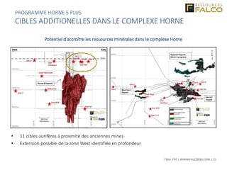 TSXV: FPC | WWW.FALCORES.COM | 21
Potentiel d’accroître les ressources minérales dans le complexe Horne
• 11 cibles aurifères à proximité des anciennes mines
• Extension possible de la zone West identifiée en profondeur
PROGRAMME HORNE 5 PLUS
CIBLES ADDITIONELLES DANS LE COMPLEXE HORNE
 