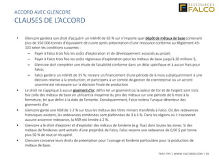 TSXV: FPC | WWW.FALCORES.COM | 23
• Glencore gardera son droit d’acquérir un intérêt de 65 % sur n’importe quel dépôt de métaux de base contenant
plus de 350 000 tonnes d’équivalent de cuivre après présentation d’une ressource conforme au Règlement 43-
101 selon les conditions suivantes :
– Payer à Falco trois fois les coûts d’exploration et de développement associés au projet;
– Payer à Falco trois fois les coûts régionaux d’exploration pour les métaux de base jusqu’à 20 millions $;
– Glencore doit compléter une étude de faisabilité conforme dans un délai spécifique et à aucun frais pour
Falco;
– Falco gardera un intérêt de 35 %; recevra un financement d’une période de 6 mois subséquemment à une
décision relative à la production; et participera à un comité de gestion de coentreprise où un accord
unanime est nécessaire sur la décision finale de production
• Le droit ne s’applique à aucun gisement d’or, défini tel un gisement où la valeur de l’or et de l’argent sont trois
fois celle des métaux de base en utilisant la moyenne du prix des métaux sur une période de 6 mois à la
fermeture, tel que défini à la date de l’entente. Conséquemment, Falco restera l’unique détenteur des
gisements d’or.
• Glencore garde une NSR de 1-2 % sur tous les métaux des titres miniers transférés à Falco. Où des redevances
historiques existent, les redevances combinées sont plafonnées de 3 à 4 %. Dans les régions où il n’existerait
aucune ancienne redevance, la NSR est limitée à 2 %.
• Glencore a le droit d’explorer et d’exploiter des métaux de fonderie (e.g. flux) dans toutes les zones. Si des
métaux de fonderies sont extraits d’une propriété de Falco, Falco recevra une redevance de 0,50 $ par tonne
plus 50 % de tout or récupéré.
• Glencore conserve leurs droits de préemption pour l’usinage et fonderie particulière pour la production de
métaux de base.
ACCORD AVEC GLENCORE
CLAUSES DE L’ACCORD
 