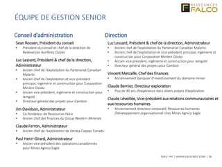 TSXV: FPC | WWW.FALCORES.COM | 28
Sean Roosen, Président du conseil
• Président du conseil et chef de la direction de
Redevances Aurifères Osisko
Luc Lessard, Président & chef de la direction,
Administrateur
• Ancien chef de l’exploitation du Partenariat Canadian
Malartic
• Ancien chef de l’exploitation et vice-président
principal, ingénierie et construction pour Corporation
Minière Osisko
• Ancien vice-président, ingénierie et construction pour
Iamgold
• Directeur général des projets pour Cambior
Jim Davidson, Administrateur
• Co-fondateur de Ressources Falco
• Ancien chef des finances du Group Western Minerals
Claude Ferron, Administrateur
• Ancien chef de l’exploitation de Xstrata Copper Canada
Paul Henri-Girard, Administrateur
• Ancien vice-président des opérations canadiennes
pour Mines Agnico Eagle
Luc Lessard, Président & chef de la direction, Administrateur
• Ancien chef de l’exploitation du Partenariat Canadian Malartic
• Ancien chef de l’exploitation et vice-président principal, ingénierie et
construction pour Corporation Minière Osisko
• Ancien vice-président, ingénierie et construction pour Iamgold
• Directeur général des projets pour Cambior
Vincent Metcalfe, Chef des finances
• Anciennement banquier d’investissement du domaine minier
Claude Bernier, Directeur exploration
• Plus de 40 ans d’expérience dans divers projets d’exploration
Claude Léveillée, Vice-président aux relations communautaires et
aux ressources humaines
• Anciennement directeur corporatif, Ressources humaines
/Développement organisationnel chez Mines Agnico Eagle
ÉQUIPE DE GESTION SENIOR
Conseil d’administration Direction
 