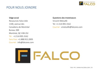 TSXV: FPC | WWW.FALCORES.COM | 29
Siège social
Ressources Falco Ltée
1100, avenue des
Canadiens-de-Montréal
Bureau 300
Montréal, QC H3B 2S2
Tél. : +1.514.905.3162
Sans frais: +1.888.915.2009
Courriel : info@falcores.com
Questions des investisseurs
Vincent Metcalfe
Tel: +1.514.905.3162
Courriel : vmetcalfe@falcores.com
POUR NOUS JOINDRE
 