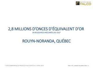 TSXV: FPC | WWW.FALCORES.COM | 3
2,8 MILLIONS D’ONCES D’ÉQUIVALENT D’OR
EN RESSOURCES PRÉSUMÉES (43-101)*
ROUYN-NORANDA, QUÉBEC
* VOIR COMMUNIQUÉ DE PRESSE DE FALCO DATÉ DU 17 AVRIL 2014
 