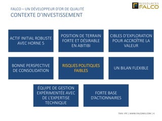 TSXV: FPC | WWW.FALCORES.COM | 4
FALCO – UN DÉVELOPPEUR D’OR DE QUALITÉ
CONTEXTE D’INVESTISSEMENT
ACTIF INITIAL ROBUSTE
AVEC HORNE 5
POSITION DE TERRAIN
FORTE ET DÉSIRABLE
EN ABITIBI
CIBLES D’EXPLORATION
POUR ACCROÎTRE LA
VALEUR
BONNE PERSPECTIVE
DE CONSOLIDATION
RISQUES POLITIQUES
FAIBLES
UN BILAN FLEXIBLE
ÉQUIPE DE GESTION
EXPÉRIMENTÉE AVEC
DE L’EXPERTISE
TECHNIQUE
FORTE BASE
D’ACTIONNAIRES
 