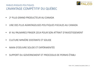 TSXV: FPC | WWW.FALCORES.COM | 6
• 2e PLUS GRAND PRODUCTEUR AU CANADA
• UNE DES PLUS AVANTAGEUSES POLITIQUES FISCALES AU CANADA
• 6e AU PALMARES FRASER 2014 POUR SON ATTRAIT D’INVESTISSEMENT
• CULTURE MINIÈRE EXISTANTE ET SOLIDE
• MAIN-D’OEUVRE SOLIDE ET EXPÉRIMENTÉE
• SUPPORT DU GOVERNEMENT ET PROCESSUS DE PERMIS ÉTABLI
FAIBLES RISQUES POLITIQUES
L’AVANTAGE COMPÉTITIF DU QUÉBEC
 