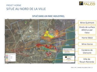 TSXV: FPC | WWW.FALCORES.COM | 8
Ville de
Rouyn-Noranda
Fonderie de
Glencore
Mine Horne
Mine Quémont
Droits de surface
détenus par
Falco
Horne West
SITUÉ DANS UN PARC INDUSTRIEL
PROJET HORNE
SITUÉ AU NORD DE LA VILLE
 