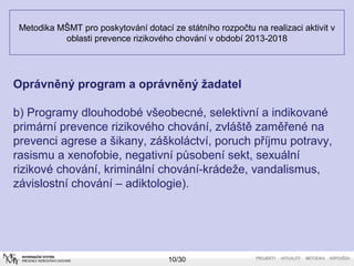 Metodika MŠMT pro poskytování dotací ze státního rozpočtu na realizaci aktivit v 
oblasti prevence rizikového chování v období 2013-2018 
Oprávněný program a oprávněný žadatel 
b) Programy dlouhodobé všeobecné, selektivní a indikované 
primární prevence rizikového chování, zvláště zaměřené na 
prevenci agrese a šikany, záškoláctví, poruch příjmu potravy, 
rasismu a xenofobie, negativní působení sekt, sexuální 
rizikové chování, kriminální chování-krádeže, vandalismus, 
závislostní chování – adiktologie). 
10/30 
 