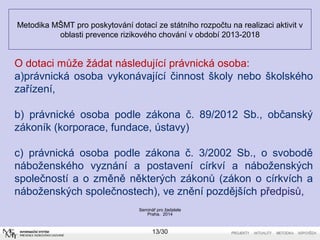 Metodika MŠMT pro poskytování dotací ze státního rozpočtu na realizaci aktivit v 
oblasti prevence rizikového chování v období 2013-2018 
O dotaci může žádat následující právnická osoba: 
a)právnická osoba vykonávající činnost školy nebo školského 
zařízení, 
b) právnické osoba podle zákona č. 89/2012 Sb., občanský 
zákoník (korporace, fundace, ústavy) 
c) právnická osoba podle zákona č. 3/2002 Sb., o svobodě 
náboženského vyznání a postavení církví a náboženských 
společností a o změně některých zákonů (zákon o církvích a 
náboženských společnostech), ve znění pozdějších předpisů, 
Seminář pro žadatele 
Praha, 2014 
13/30 
 