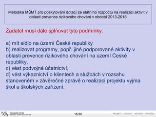 Metodika MŠMT pro poskytování dotací ze státního rozpočtu na realizaci aktivit v 
oblasti prevence rizikového chování v období 2013-2018 
Žadatel musí dále splňovat tyto podmínky: 
a) mít sídlo na území České republiky 
b) realizovat programy, popř. jiné podporované aktivity v 
oblasti prevence rizikového chování na území České 
republiky, 
c) vést podvojné účetnictví, 
d) vést výkaznictví o klientech a službách v rozsahu 
stanoveném v závěrečné zprávě o realizaci projektu vyjma 
škol a školských zařízení. 
15/30 
 