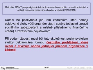 Metodika MŠMT pro poskytování dotací ze státního rozpočtu na realizaci aktivit v 
oblasti prevence rizikového chování v období 2013-2018 
Dotaci lze poskytnout jen těm žadatelům, kteří nemají 
evidované dluhy vůči orgánům státní správy (oblastní správě 
sociálního zabezpečení a místně příslušnému finančnímu 
úřadu) a zdravotním pojišťovnám. 
Při podání žádosti musí být tato skutečnost poskytovatelem 
služby deklarována formou čestného prohlášení, které 
uvádí a stvrzuje osoba jednající jménem organizace v 
žádosti. 
16/30 
 