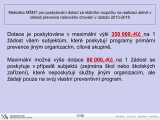 Metodika MŠMT pro poskytování dotací ze státního rozpočtu na realizaci aktivit v 
oblasti prevence rizikového chování v období 2013-2018 
Dotace je poskytována v maximální výši 350 000,-Kč na 1 
žádost všem subjektům, které poskytují programy primární 
prevence jiným organizacím, cílové skupině. 
Maximální možná výše dotace 80 000,-Kč na 1 žádost se 
poskytuje v případě subjektů (zejména škol nebo školských 
zařízení), které neposkytují služby jiným organizacím, ale 
žádají pouze na svůj vlastní preventivní program. 
17/30 
 