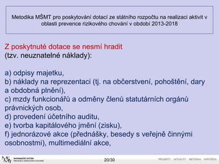 Metodika MŠMT pro poskytování dotací ze státního rozpočtu na realizaci aktivit v 
oblasti prevence rizikového chování v období 2013-2018 
Z poskytnuté dotace se nesmí hradit 
(tzv. neuznatelné náklady): 
a) odpisy majetku, 
b) náklady na reprezentaci (tj. na občerstvení, pohoštění, dary 
a obdobná plnění), 
c) mzdy funkcionářů a odměny členů statutárních orgánů 
právnických osob, 
d) provedení účetního auditu, 
e) tvorba kapitálového jmění (zisku), 
f) jednorázové akce (přednášky, besedy s veřejně činnými 
osobnostmi), multimediální akce, 
20/30 
 