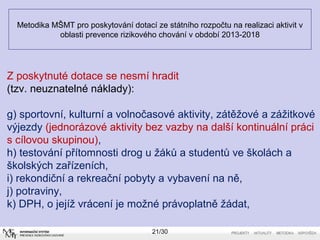 Metodika MŠMT pro poskytování dotací ze státního rozpočtu na realizaci aktivit v 
oblasti prevence rizikového chování v období 2013-2018 
Z poskytnuté dotace se nesmí hradit 
(tzv. neuznatelné náklady): 
g) sportovní, kulturní a volnočasové aktivity, zátěžové a zážitkové 
výjezdy (jednorázové aktivity bez vazby na další kontinuální práci 
s cílovou skupinou), 
h) testování přítomnosti drog u žáků a studentů ve školách a 
školských zařízeních, 
i) rekondiční a rekreační pobyty a vybavení na ně, 
j) potraviny, 
k) DPH, o jejíž vrácení je možné právoplatně žádat, 
21/30 
 