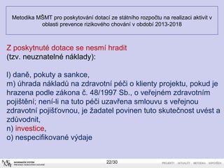 Metodika MŠMT pro poskytování dotací ze státního rozpočtu na realizaci aktivit v 
oblasti prevence rizikového chování v období 2013-2018 
Z poskytnuté dotace se nesmí hradit 
(tzv. neuznatelné náklady): 
l) daně, pokuty a sankce, 
m) úhrada nákladů na zdravotní péči o klienty projektu, pokud je 
hrazena podle zákona č. 48/1997 Sb., o veřejném zdravotním 
pojištění; není-li na tuto péči uzavřena smlouvu s veřejnou 
zdravotní pojišťovnou, je žadatel povinen tuto skutečnost uvést a 
zdůvodnit, 
n) investice, 
o) nespecifikované výdaje 
22/30 
 