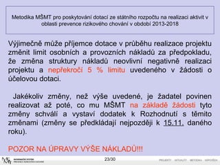 Metodika MŠMT pro poskytování dotací ze státního rozpočtu na realizaci aktivit v 
oblasti prevence rizikového chování v období 2013-2018 
Výjimečně může příjemce dotace v průběhu realizace projektu 
změnit limit osobních a provozních nákladů za předpokladu, 
že změna struktury nákladů neovlivní negativně realizaci 
projektu a nepřekročí 5 % limitu uvedeného v žádosti o 
účelovou dotaci. 
Jakékoliv změny, než výše uvedené, je žadatel povinen 
realizovat až poté, co mu MŠMT na základě žádosti tyto 
změny schválí a vystaví dodatek k Rozhodnutí s těmito 
změnami (změny se předkládají nejpozději k 15.11. daného 
roku). 
POZOR NA ÚPRAVY VÝŠE NÁKLADŮ!!! 
23/30 
 