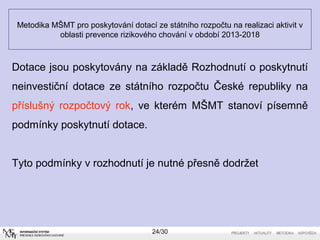 Metodika MŠMT pro poskytování dotací ze státního rozpočtu na realizaci aktivit v 
oblasti prevence rizikového chování v období 2013-2018 
Dotace jsou poskytovány na základě Rozhodnutí o poskytnutí 
neinvestiční dotace ze státního rozpočtu České republiky na 
příslušný rozpočtový rok, ve kterém MŠMT stanoví písemně 
podmínky poskytnutí dotace. 
Tyto podmínky v rozhodnutí je nutné přesně dodržet 
24/30 
 