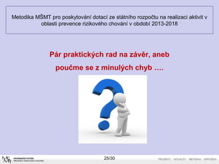 Metodika MŠMT pro poskytování dotací ze státního rozpočtu na realizaci aktivit v 
oblasti prevence rizikového chování v období 2013-2018 
Pár praktických rad na závěr, aneb 
poučme se z minulých chyb …. 
25/30 
 