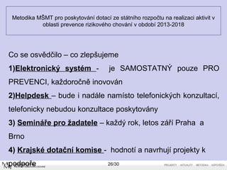 Metodika MŠMT pro poskytování dotací ze státního rozpočtu na realizaci aktivit v 
oblasti prevence rizikového chování v období 2013-2018 
Co se osvědčilo – co zlepšujeme 
1)Elektronický systém - je SAMOSTATNÝ pouze PRO 
PREVENCI, každoročně inovován 
2)Helpdesk – bude i nadále namísto telefonických konzultací, 
telefonicky nebudou konzultace poskytovány 
3) Semináře pro žadatele – každý rok, letos září Praha a 
Brno 
4) Krajské dotační komise - hodnotí a navrhují projekty k 
podpoře 26/30 
 
