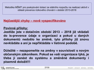 Metodika MŠMT pro poskytování dotací ze státního rozpočtu na realizaci aktivit v 
oblasti prevence rizikového chování v období 2013-2018 
Nejčastější chyby – nově vyspecifikováno 
Povinné přílohy: 
Jestliže jste v dotačním období 2013 – 2018 již vkládali 
do is-prevence údaje o organizaci a pokud u daných 
dokumentů nedošlo ke změně, tyto přílohy již znovu 
nevkládáte a ani je nepřikládáte v listinné podobě. 
Důležité – nezapomeňte na změny v souvislosti s novým 
občanským zákoníkem. Pokud se vaší organizace týká, je 
třeba ji zanést do systému a změněné dokumenty i 
písemně doložit!!! 
27/30 
 