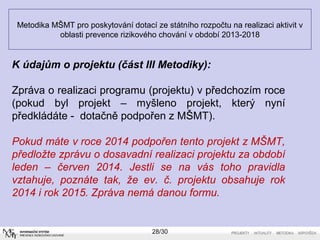 Metodika MŠMT pro poskytování dotací ze státního rozpočtu na realizaci aktivit v 
oblasti prevence rizikového chování v období 2013-2018 
K údajům o projektu (část III Metodiky): 
Zpráva o realizaci programu (projektu) v předchozím roce 
(pokud byl projekt – myšleno projekt, který nyní 
předkládáte - dotačně podpořen z MŠMT). 
Pokud máte v roce 2014 podpořen tento projekt z MŠMT, 
předložte zprávu o dosavadní realizaci projektu za období 
leden – červen 2014. Jestli se na vás toho pravidla 
vztahuje, poznáte tak, že ev. č. projektu obsahuje rok 
2014 i rok 2015. Zpráva nemá danou formu. 
28/30 
 