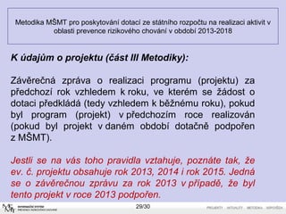 Metodika MŠMT pro poskytování dotací ze státního rozpočtu na realizaci aktivit v 
oblasti prevence rizikového chování v období 2013-2018 
K údajům o projektu (část III Metodiky): 
Závěrečná zpráva o realizaci programu (projektu) za 
předchozí rok vzhledem k roku, ve kterém se žádost o 
dotaci předkládá (tedy vzhledem k běžnému roku), pokud 
byl program (projekt) v předchozím roce realizován 
(pokud byl projekt v daném období dotačně podpořen 
z MŠMT). 
Jestli se na vás toho pravidla vztahuje, poznáte tak, že 
ev. č. projektu obsahuje rok 2013, 2014 i rok 2015. Jedná 
se o závěrečnou zprávu za rok 2013 v případě, že byl 
tento projekt v roce 2013 podpořen. 
29/30 
 