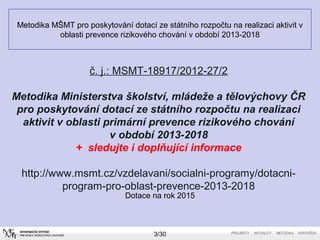 Metodika MŠMT pro poskytování dotací ze státního rozpočtu na realizaci aktivit v 
oblasti prevence rizikového chování v období 2013-2018 
č. j.: MSMT-18917/2012-27/2 
Metodika Ministerstva školství, mládeže a tělovýchovy ČR 
pro poskytování dotací ze státního rozpočtu na realizaci 
aktivit v oblasti primární prevence rizikového chování 
v období 2013-2018 
+ sledujte i doplňující informace 
http://www.msmt.cz/vzdelavani/socialni-programy/dotacni-program- 
pro-oblast-prevence-2013-2018 
Dotace na rok 2015 
3/30 
 