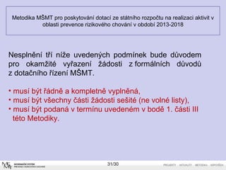 Metodika MŠMT pro poskytování dotací ze státního rozpočtu na realizaci aktivit v 
oblasti prevence rizikového chování v období 2013-2018 
Nesplnění tří níže uvedených podmínek bude důvodem 
pro okamžité vyřazení žádosti z formálních důvodů 
z dotačního řízení MŠMT. 
• musí být řádně a kompletně vyplněná, 
• musí být všechny části žádosti sešité (ne volné listy), 
• musí být podaná v termínu uvedeném v bodě 1. části III 
této Metodiky. 
31/30 
 