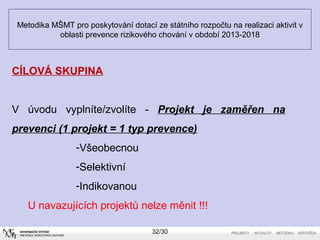 Metodika MŠMT pro poskytování dotací ze státního rozpočtu na realizaci aktivit v 
oblasti prevence rizikového chování v období 2013-2018 
32/30 
CÍLOVÁ SKUPINA 
V úvodu vyplníte/zvolíte - Projekt je zaměřen na 
prevenci (1 projekt = 1 typ prevence) 
-Všeobecnou 
-Selektivní 
-Indikovanou 
U navazujících projektů nelze měnit !!! 
 