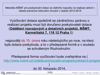 Metodika MŠMT pro poskytování dotací ze státního rozpočtu na realizaci aktivit v 
oblasti prevence rizikového chování v období 2013-2018 
Vyúčtování dotace společně se závěrečnou zprávou o 
realizaci projektu musí být doručeno poskytovateli dotace 
(Oddělení rozvojových a dotačních projektů, MŠMT, 
Karmelitská 7, 118 12 Praha 1) 
nejpozději do 15. února roku následujícího po roce, na který 
byla dotace poskytnuta, a to v předepsané formě a v souladu 
se schváleným Rozhodnutím. 
Předepsaná forma vyúčtování bude zveřejněna na ( 
http://www.msmt.cz/vzdelavani/socialni-programy/dotacni-programy-) 
do 30. listopadu 2014. 
33/30 
 