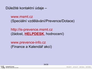 Důležité kontaktní údaje – 
www.msmt.cz 
(Speciální vzdělávání/Prevence/Dotace) 
http://is-prevence.msmt.cz 
(žádost, HELPDESK, hodnocení) 
www.prevence-info.cz 
(Finance a Kalendář akcí) 
34/30 
 