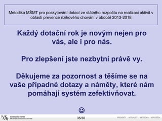 Metodika MŠMT pro poskytování dotací ze státního rozpočtu na realizaci aktivit v 
oblasti prevence rizikového chování v období 2013-2018 
Každý dotační rok je novým nejen pro 
vás, ale i pro nás. 
Pro zlepšení jste nezbytní právě vy. 
Děkujeme za pozornost a těšíme se na 
vaše případné dotazy a náměty, které nám 
pomáhají systém zefektivňovat. 
 
35/30 
