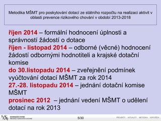 Metodika MŠMT pro poskytování dotací ze státního rozpočtu na realizaci aktivit v 
oblasti prevence rizikového chování v období 2013-2018 
říjen 2014 – formální hodnocení úplnosti a 
správností žádostí o dotace 
říjen - listopad 2014 – odborné (věcné) hodnocení 
žádostí odbornými hodnotiteli a krajské dotační 
komise 
do 30.listopadu 2014 – zveřejnění podmínek 
vyúčtování dotací MŠMT za rok 2014 
27.-28. listopadu 2014 – jednání dotační komise 
MŠMT 
prosinec 2012 – jednání vedení MŠMT o udělení 
dotací na rok 2013 
5/30 
 
