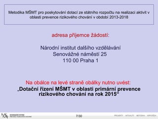 Metodika MŠMT pro poskytování dotací ze státního rozpočtu na realizaci aktivit v 
oblasti prevence rizikového chování v období 2013-2018 
adresa příjemce žádostí: 
Národní institut dalšího vzdělávání 
Senovážné náměstí 25 
110 00 Praha 1 
Na obálce na levé straně obálky nutno uvést: 
„Dotační řízení MŠMT v oblasti primární prevence 
rizikového chování na rok 2015“ 
7/30 
 