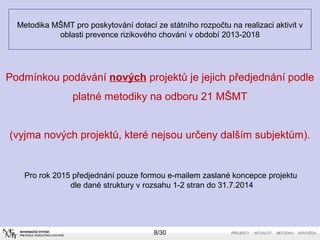 Metodika MŠMT pro poskytování dotací ze státního rozpočtu na realizaci aktivit v 
oblasti prevence rizikového chování v období 2013-2018 
Podmínkou podávání nových projektů je jejich předjednání podle 
platné metodiky na odboru 21 MŠMT 
(vyjma nových projektů, které nejsou určeny dalším subjektům). 
Pro rok 2015 předjednání pouze formou e-mailem zaslané koncepce projektu 
dle dané struktury v rozsahu 1-2 stran do 31.7.2014 
8/30 
 
