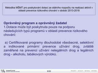 Metodika MŠMT pro poskytování dotací ze státního rozpočtu na realizaci aktivit v 
oblasti prevence rizikového chování v období 2013-2018 
Oprávněný program a oprávněný žadatel 
1.Dotace může být poskytnuta pouze na podporu 
následujících typů programů v oblasti prevence rizikového 
chování: 
a) Certifikované programy dlouhodobé všeobecné, selektivní 
a indikované primární prevence užívání drog, zvláště 
zaměřené na prevenci užívání nelegálních drog a legálních 
drog - alkoholu, tabákových výrobků. 
9/30 
 