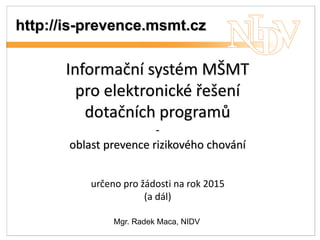 http://is-prevence.msmt.cz 
Informační systém MŠMT 
pro elektronické řešení 
dotačních programů 
- 
oblast prevence rizikového chování 
určeno pro žádosti na rok 2015 
(a dál) 
Mgr. Radek Maca, NIDV 
 