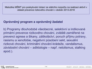 Metodika MŠMT pro poskytování dotací ze státního rozpočtu na realizaci aktivit v
oblasti prevence rizikového chování v období 2013-2018
11/40
Oprávněný program a oprávněný žadatel
b) Programy dlouhodobé všeobecné, selektivní a indikované
primární prevence rizikového chování, zvláště zaměřené na
prevenci agrese a šikany, záškoláctví, poruch příjmu potravy,
rasismu a xenofobie, negativní působení sekt, sexuální
rizikové chování, kriminální chování-krádeže, vandalismus,
závislostní chování – adiktologie – např. netolismus, stalking
apod.).
 