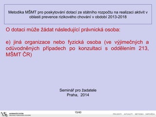 Metodika MŠMT pro poskytování dotací ze státního rozpočtu na realizaci aktivit v
oblasti prevence rizikového chování v období 2013-2018
Seminář pro žadatele
Praha, 2014
O dotaci může žádat následující právnická osoba:
e) jiná organizace nebo fyzická osoba (ve výjimečných a
odůvodněných případech po konzultaci s oddělením 213,
MŠMT ČR)
15/40
 