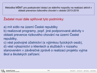 Metodika MŠMT pro poskytování dotací ze státního rozpočtu na realizaci aktivit v
oblasti prevence rizikového chování v období 2013-2018
16/40
Žadatel musí dále splňovat tyto podmínky:
a) mít sídlo na území České republiky
b) realizovat programy, popř. jiné podporované aktivity v
oblasti prevence rizikového chování na území České
republiky,
c) vést podvojné účetnictví (s výjimkou fyzických osob),
d) vést výkaznictví o klientech a službách v rozsahu
stanoveném v závěrečné zprávě o realizaci projektu vyjma
škol a školských zařízení.
 