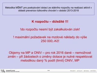 Metodika MŠMT pro poskytování dotací ze státního rozpočtu na realizaci aktivit v
oblasti prevence rizikového chování v období 2013-2018
19/40
K rozpočtu – důležité !!!
!do rozpočtu nesmí být zakalkulován zisk!
! maximální požadavek na mzdové náklady do výše
250 000,-Kč!
Objemy na MP a ONIV – pro rok 2016 dané – nemožnost
změn – při žádostech o změny dotace je nutné respektovat
metodikou daný % podíl (limit) ONIV, MP
 