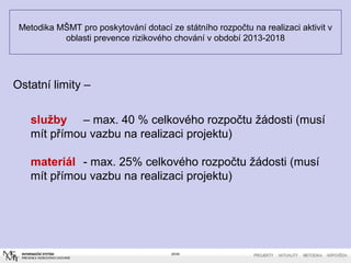 Metodika MŠMT pro poskytování dotací ze státního rozpočtu na realizaci aktivit v
oblasti prevence rizikového chování v období 2013-2018
20/40
Ostatní limity –
služby – max. 40 % celkového rozpočtu žádosti (musí
mít přímou vazbu na realizaci projektu)
materiál - max. 25% celkového rozpočtu žádosti (musí
mít přímou vazbu na realizaci projektu)
 