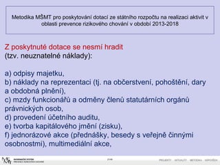 Metodika MŠMT pro poskytování dotací ze státního rozpočtu na realizaci aktivit v
oblasti prevence rizikového chování v období 2013-2018
21/40
Z poskytnuté dotace se nesmí hradit
(tzv. neuznatelné náklady):
a) odpisy majetku,
b) náklady na reprezentaci (tj. na občerstvení, pohoštění, dary
a obdobná plnění),
c) mzdy funkcionářů a odměny členů statutárních orgánů
právnických osob,
d) provedení účetního auditu,
e) tvorba kapitálového jmění (zisku),
f) jednorázové akce (přednášky, besedy s veřejně činnými
osobnostmi), multimediální akce,
 