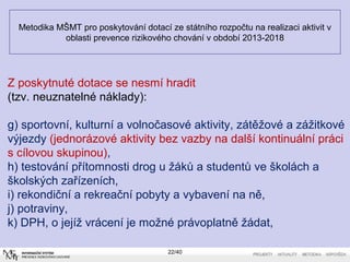 Metodika MŠMT pro poskytování dotací ze státního rozpočtu na realizaci aktivit v
oblasti prevence rizikového chování v období 2013-2018
22/40
Z poskytnuté dotace se nesmí hradit
(tzv. neuznatelné náklady):
g) sportovní, kulturní a volnočasové aktivity, zátěžové a zážitkové
výjezdy (jednorázové aktivity bez vazby na další kontinuální práci
s cílovou skupinou),
h) testování přítomnosti drog u žáků a studentů ve školách a
školských zařízeních,
i) rekondiční a rekreační pobyty a vybavení na ně,
j) potraviny,
k) DPH, o jejíž vrácení je možné právoplatně žádat,
 