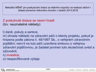 Metodika MŠMT pro poskytování dotací ze státního rozpočtu na realizaci aktivit v
oblasti prevence rizikového chování v období 2013-2018
23/40
Z poskytnuté dotace se nesmí hradit
(tzv. neuznatelné náklady):
l) daně, pokuty a sankce,
m) úhrada nákladů na zdravotní péči o klienty projektu, pokud je
hrazena podle zákona č. 48/1997 Sb., o veřejném zdravotním
pojištění; není-li na tuto péči uzavřena smlouvu s veřejnou
zdravotní pojišťovnou, je žadatel povinen tuto skutečnost uvést a
zdůvodnit,
n) investice,
o) nespecifikované výdaje
 