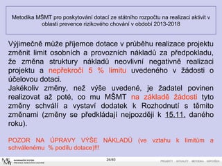Metodika MŠMT pro poskytování dotací ze státního rozpočtu na realizaci aktivit v
oblasti prevence rizikového chování v období 2013-2018
24/40
Výjimečně může příjemce dotace v průběhu realizace projektu
změnit limit osobních a provozních nákladů za předpokladu,
že změna struktury nákladů neovlivní negativně realizaci
projektu a nepřekročí 5 % limitu uvedeného v žádosti o
účelovou dotaci.
Jakékoliv změny, než výše uvedené, je žadatel povinen
realizovat až poté, co mu MŠMT na základě žádosti tyto
změny schválí a vystaví dodatek k Rozhodnutí s těmito
změnami (změny se předkládají nejpozději k 15.11. daného
roku).
POZOR NA ÚPRAVY VÝŠE NÁKLADŮ (ve vztahu k limitům a
schválenému % podílu dotace)!!!
 