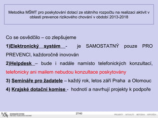Metodika MŠMT pro poskytování dotací ze státního rozpočtu na realizaci aktivit v
oblasti prevence rizikového chování v období 2013-2018
Co se osvědčilo – co zlepšujeme
1)Elektronický systém - je SAMOSTATNÝ pouze PRO
PREVENCI, každoročně inovován
2)Helpdesk – bude i nadále namísto telefonických konzultací,
telefonicky ani mailem nebudou konzultace poskytovány
3) Semináře pro žadatele – každý rok, letos září Praha a Olomouc
4) Krajské dotační komise - hodnotí a navrhují projekty k podpoře
27/40
 