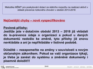 Metodika MŠMT pro poskytování dotací ze státního rozpočtu na realizaci aktivit v
oblasti prevence rizikového chování v období 2013-2018
28/40
Nejčastější chyby – nově vyspecifikováno
Povinné přílohy:
Jestliže jste v dotačním období 2013 – 2018 již vkládali
do is-prevence údaje o organizaci a pokud u daných
dokumentů nedošlo ke změně, tyto přílohy již znovu
nevkládáte a ani je nepřikládáte v listinné podobě.
Důležité – nezapomeňte na změny v souvislosti s novým
občanským zákoníkem. Pokud se vaší organizace týkají,
je třeba je zanést do systému a změněné dokumenty i
písemně doložit!!!
 